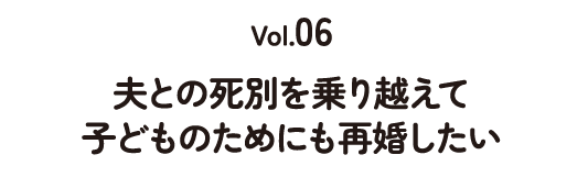 Vol.06 夫との死別を乗り越えて 子どものためにも再婚したい