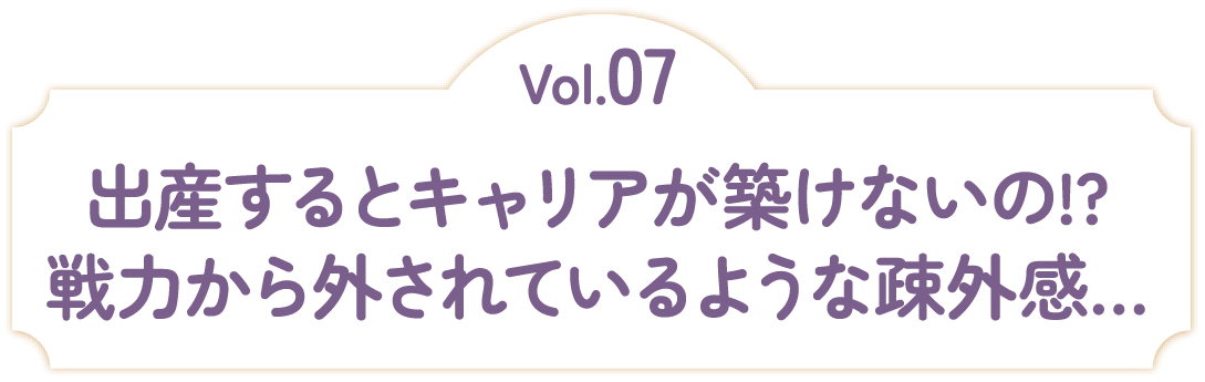 Vol.07 出産するとキャリアが築けないの！？戦力から外されているような疎外感…