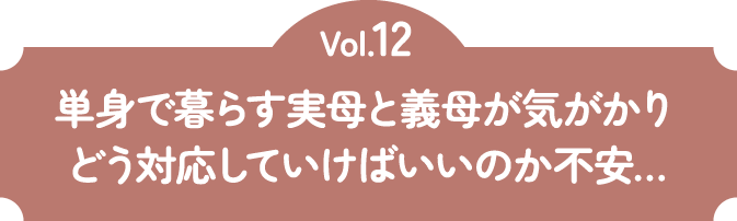 Vol.12 単身で暮らす実母と義母が気がかり どう対応していけばいいのか不安…