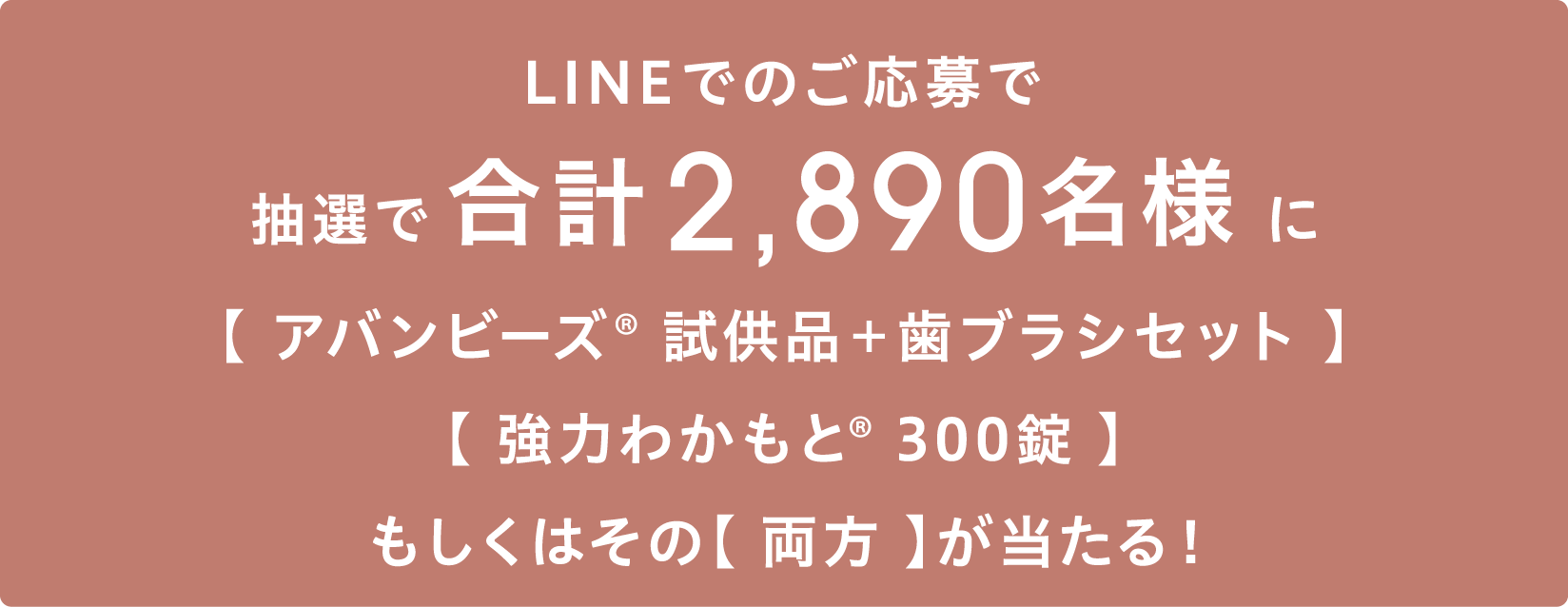 LINEもしくははがきでのご応募で抽選で合計2,890名様に【アバンビーズ®︎ 試供品＋歯ブラシセット】【強力わかもと®︎ 300錠】もしくはその【両方】が当たる！
